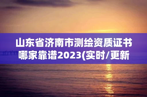 山东省济南市测绘资质证书哪家靠谱2023(实时/更新中)