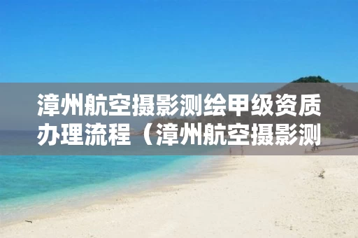 漳州航空摄影测绘甲级资质办理流程（漳州航空摄影测绘甲级资质办理流程图）