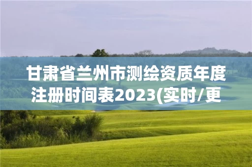 甘肃省兰州市测绘资质年度注册时间表2023(实时/更新中) 甘肃省兰州市测绘资质年度注册时间表2023(实时/更新中)