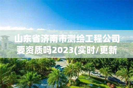 山东省济南市测绘工程公司要资质吗2023(实时/更新中)