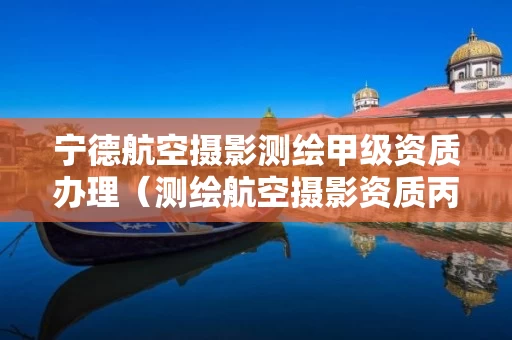宁德航空摄影测绘甲级资质办理（测绘航空摄影资质丙级）