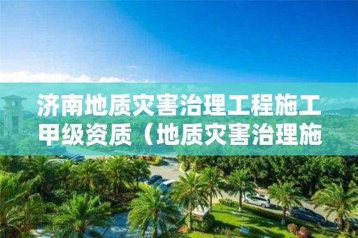 济南地质灾害治理工程施工甲级资质（地质灾害治理施工甲级资质企业）