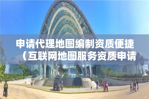 申请代理地图编制资质便捷（互联网地图服务资质申请）