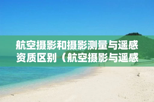 航空摄影和摄影测量与遥感资质区别（航空摄影与遥感的区别）