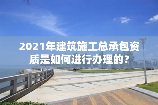 2021年建筑施工总承包资质是如何进行办理的？