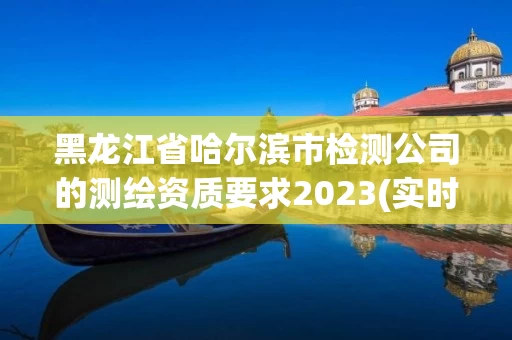 黑龙江省哈尔滨市检测公司的测绘资质要求2023(实时/更新中)