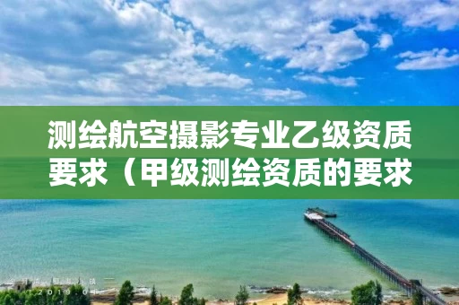 测绘航空摄影专业乙级资质要求（甲级测绘资质的要求）