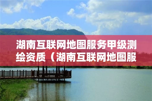 湖南互联网地图服务甲级测绘资质（湖南互联网地图服务甲级测绘资质企业）
