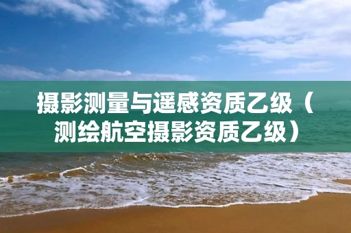 摄影测量与遥感资质乙级（测绘航空摄影资质乙级）