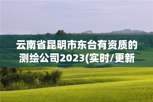 云南省昆明市东台有资质的测绘公司2023(实时/更新中)