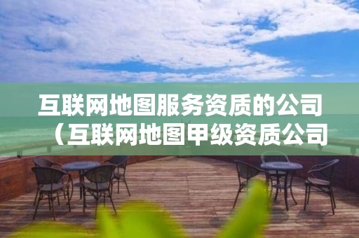 互联网地图服务资质的公司（互联网地图甲级资质公司）
