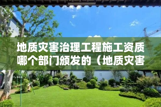 地质灾害治理工程施工资质哪个部门颁发的（地质灾害治理施工甲级资质企业）