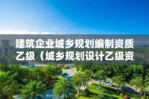 建筑企业城乡规划编制资质乙级（城乡规划设计乙级资质有哪些单位）