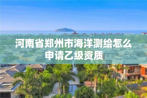 河南省郑州市海洋测绘怎么申请乙级资质