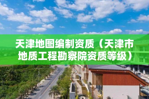 天津地图编制资质（天津市地质工程勘察院资质等级）