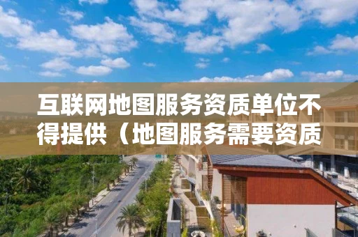 互联网地图服务资质单位不得提供（地图服务需要资质吗）