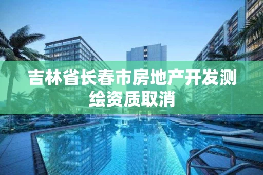 吉林省长春市房地产开发测绘资质取消 吉林省长春市房地产开发测绘资质取消