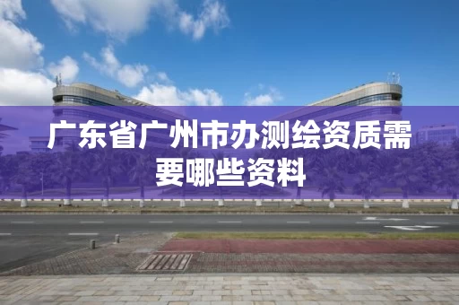 广东省广州市办测绘资质需要哪些资料