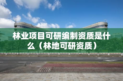 林业项目可研编制资质是什么（林地可研资质）