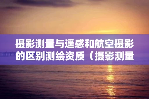 摄影测量与遥感和航空摄影的区别测绘资质（摄影测量属于遥感吗）
