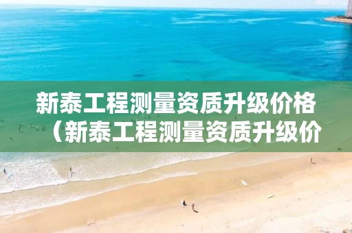新泰工程测量资质升级价格（新泰工程测量资质升级价格公示）