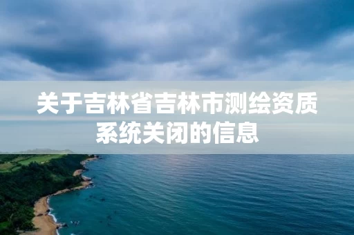 关于吉林省吉林市测绘资质系统关闭的信息