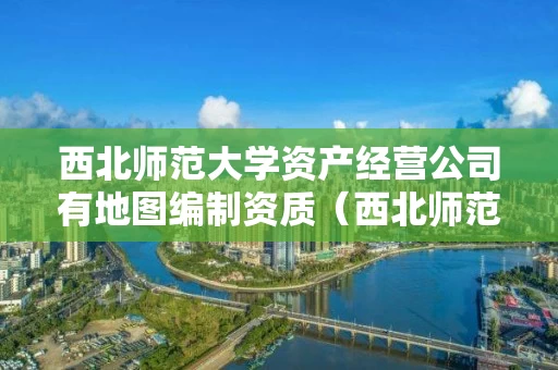 西北师范大学资产经营公司有地图编制资质（西北师范大学资产经营管理有限公司）