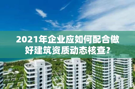 2021年企业应如何配合做好建筑资质动态核查？