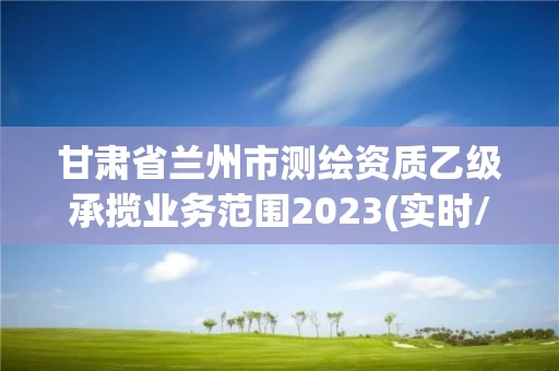 甘肃省兰州市测绘资质乙级承揽业务范围2023(实时/更新中)