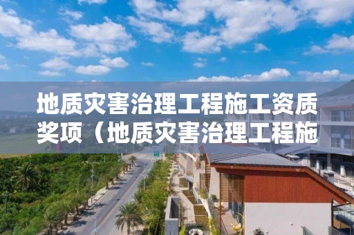 地质灾害治理工程施工资质奖项（地质灾害治理工程施工甲级资质名单）