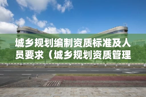 城乡规划编制资质标准及人员要求（城乡规划资质管理规定）