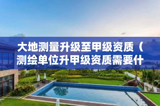 大地测量升级至甲级资质（测绘单位升甲级资质需要什么要求）