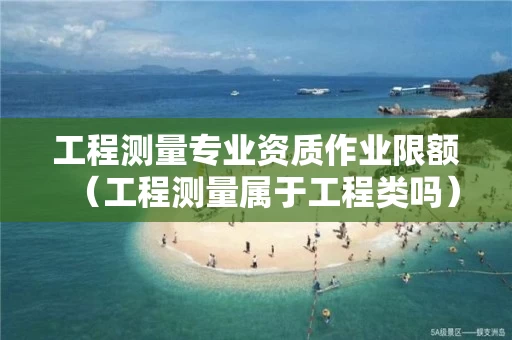 工程测量专业资质作业限额（工程测量属于工程类吗）