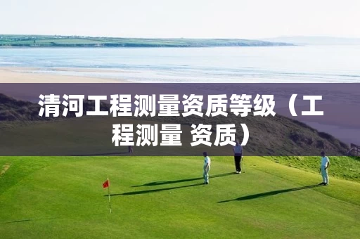 清河工程测量资质等级（工程测量 资质）