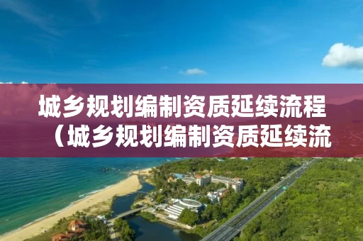 城乡规划编制资质延续流程（城乡规划编制资质延续流程）