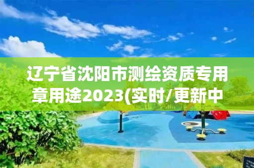 辽宁省沈阳市测绘资质专用章用途2023(实时/更新中)
