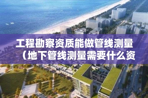 工程勘察资质能做管线测量（地下管线测量需要什么资质）