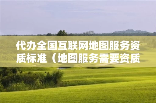 代办全国互联网地图服务资质标准（地图服务需要资质吗）
