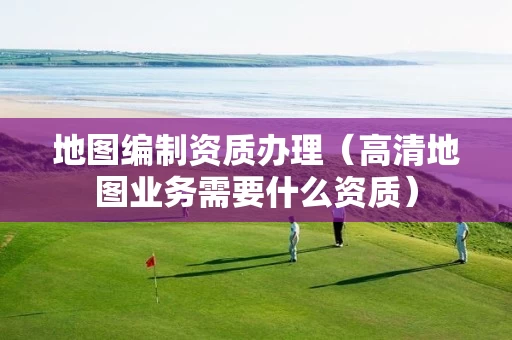 地图编制资质办理（高清地图业务需要什么资质）