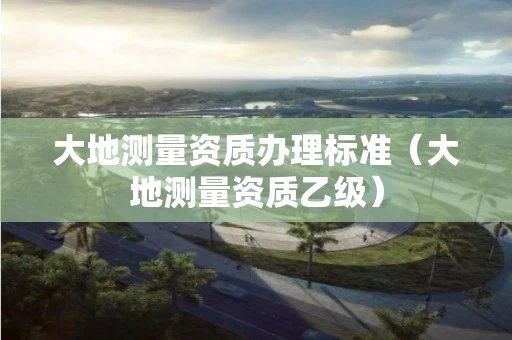 大地测量资质办理标准（大地测量资质乙级）