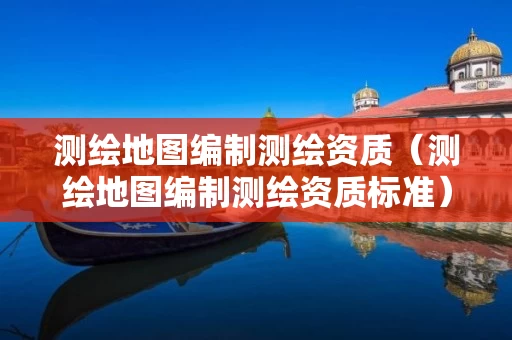 测绘地图编制测绘资质（测绘地图编制测绘资质标准）