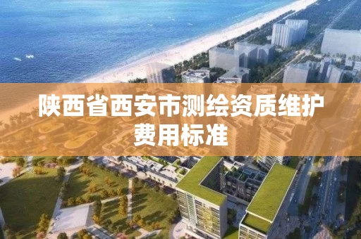 陕西省西安市测绘资质维护费用标准 陕西省西安市测绘资质维护费用标准