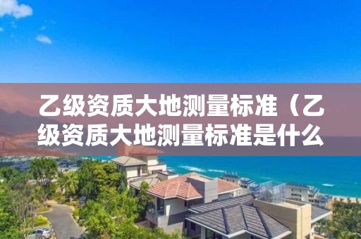 乙级资质大地测量标准（乙级资质大地测量标准是什么）