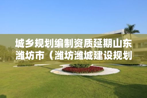 城乡规划编制资质延期山东潍坊市（潍坊潍城建设规划）