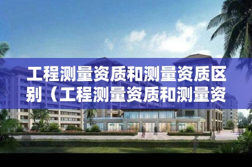 工程测量资质和测量资质区别（工程测量资质和测量资质区别在哪）