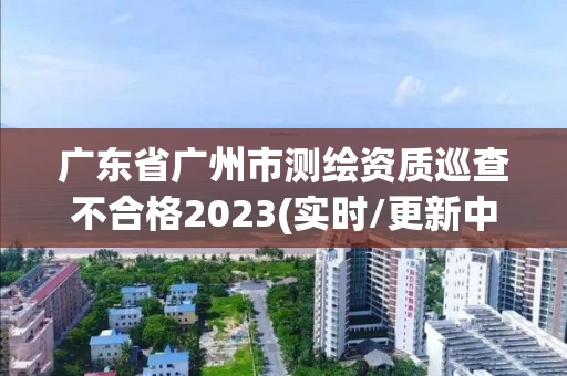 广东省广州市测绘资质巡查不合格2023(实时/更新中)
