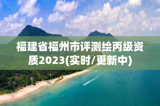 福建省福州市评测绘丙级资质2023(实时/更新中)