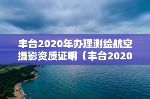 丰台2020年办理测绘航空摄影资质证明（丰台2020年办理测绘航空摄影资质证明电话）