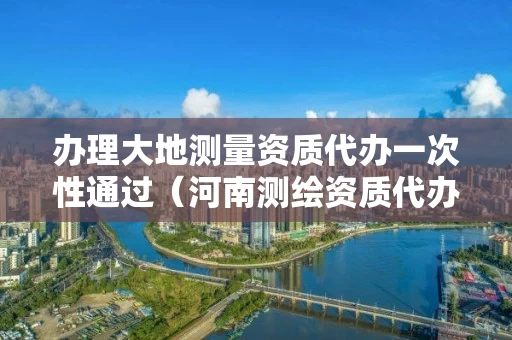 办理大地测量资质代办一次性通过（河南测绘资质代办）