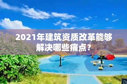 2021年建筑资质改革能够解决哪些痛点？